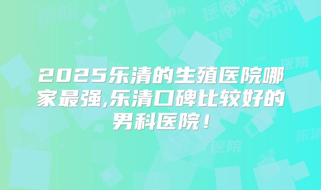 2025乐清的生殖医院哪家最强,乐清口碑比较好的男科医院！