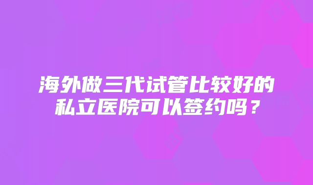 海外做三代试管比较好的私立医院可以签约吗?