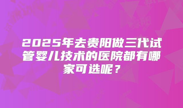 2025年去贵阳做三代试管婴儿技术的医院都有哪家可选呢？