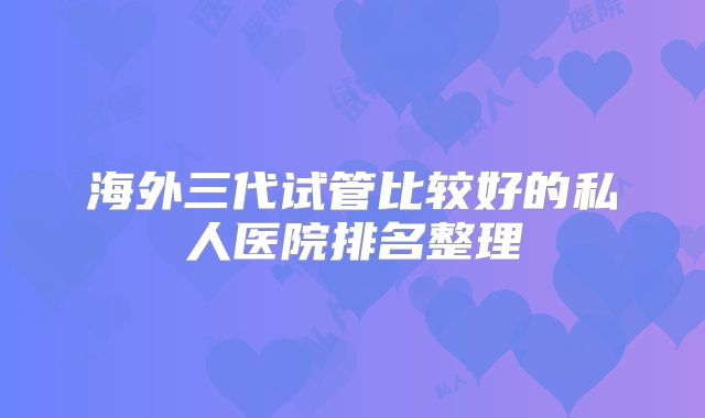 海外三代试管比较好的私人医院排名整理