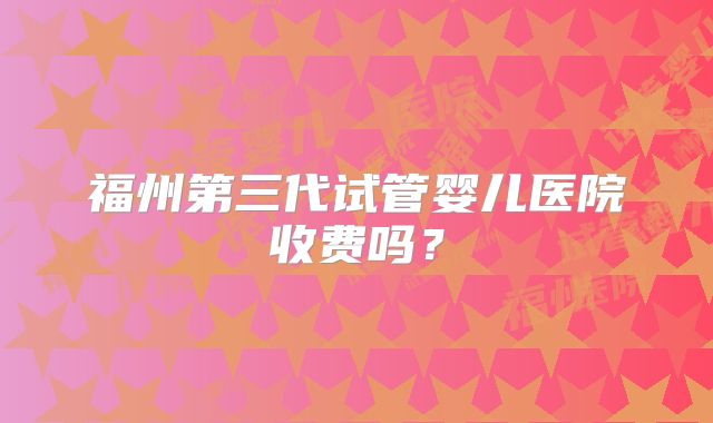 福州第三代试管婴儿医院收费吗？