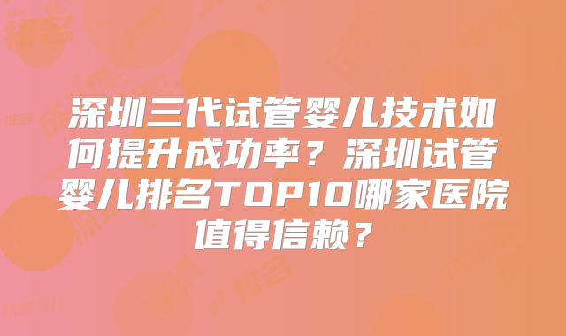 深圳三代试管婴儿技术如何提升成功率？深圳试管婴儿排名TOP10哪家医院值得信赖？