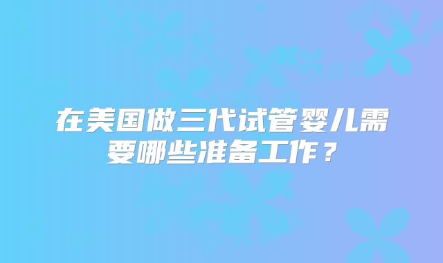 在美国做三代试管婴儿需要哪些准备工作?
