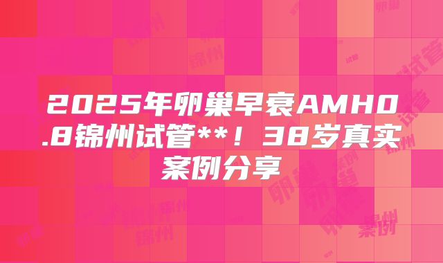2025年卵巢早衰AMH0.8锦州试管**!38岁真实案例分享