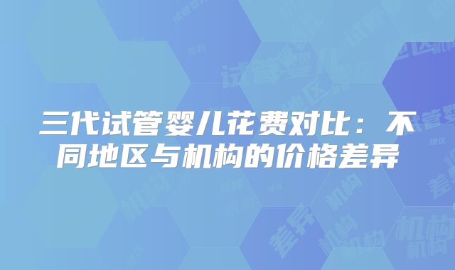 三代试管婴儿花费对比：不同地区与机构的价格差异