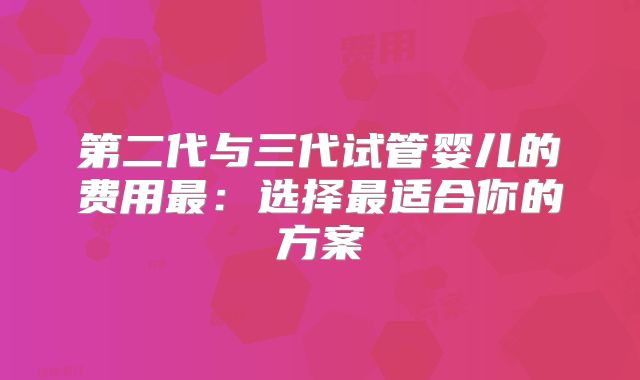 第二代与三代试管婴儿的费用最：选择最适合你的方案