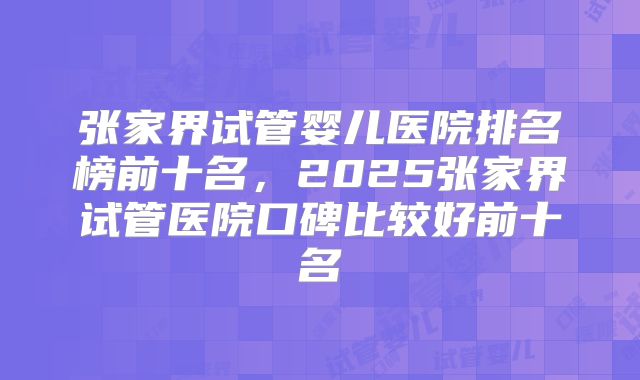 张家界试管婴儿医院排名榜前十名，2025张家界试管医院口碑比较好前十名
