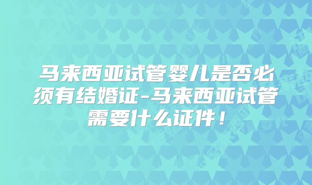 马来西亚试管婴儿是否必须有结婚证-马来西亚试管需要什么证件！