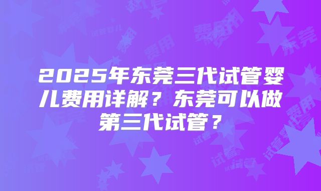 2025年东莞三代试管婴儿费用详解？东莞可以做第三代试管？