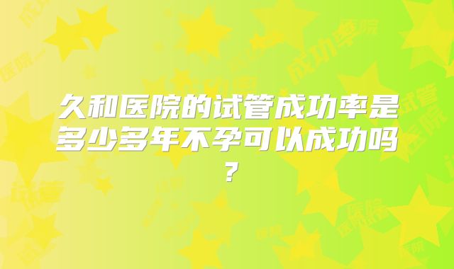 久和医院的试管成功率是多少多年不孕可以成功吗？