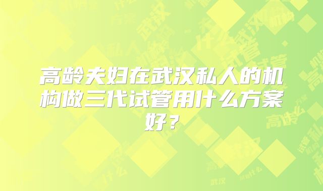 高龄夫妇在武汉私人的机构做三代试管用什么方案好？