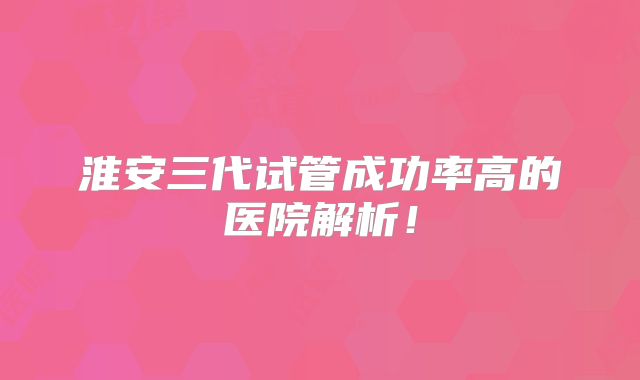 淮安三代试管成功率高的医院解析！