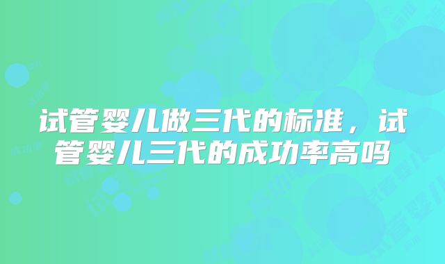 试管婴儿做三代的标准，试管婴儿三代的成功率高吗