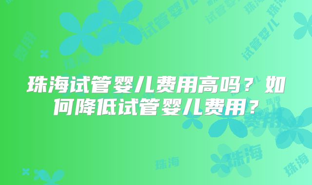 珠海试管婴儿费用高吗？如何降低试管婴儿费用？
