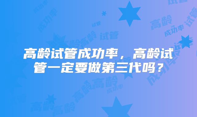高龄试管成功率,高龄试管一定要做第三代吗?