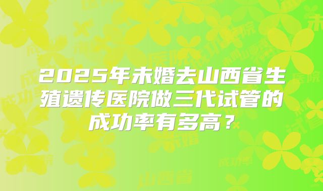 2025年未婚去山西省生殖遗传医院做三代试管的成功率有多高?