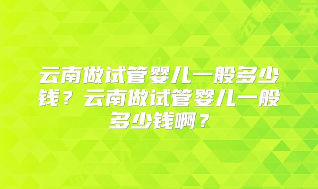 云南做试管婴儿一般多少钱？云南做试管婴儿一般多少钱啊？