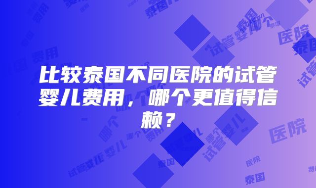比较泰国不同医院的试管婴儿费用，哪个更值得信赖？