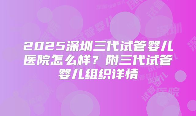 2025深圳三代试管婴儿医院怎么样？附三代试管婴儿组织详情