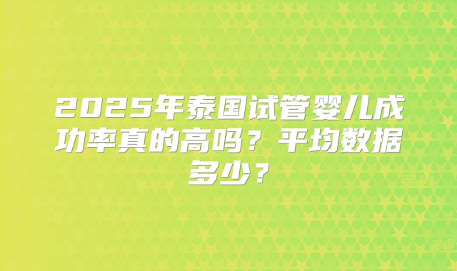 2025年泰国试管婴儿成功率真的高吗？平均数据多少？