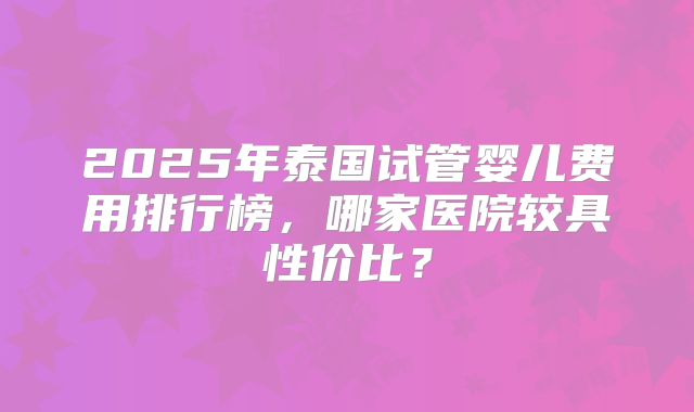 2025年泰国试管婴儿费用排行榜，哪家医院较具性价比？