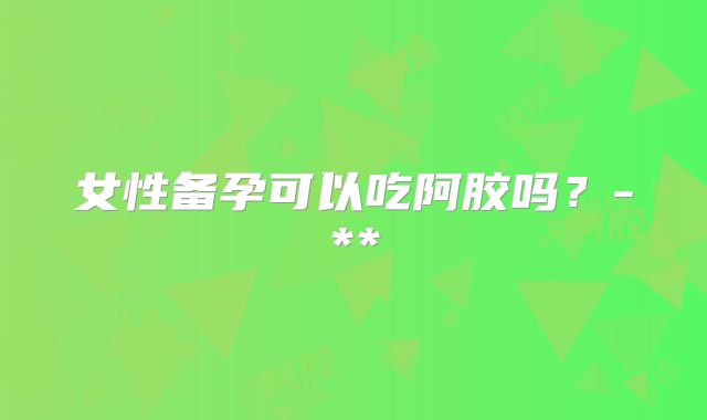 女性备孕可以吃阿胶吗？-**