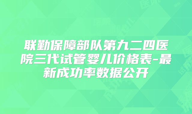 联勤保障部队第九二四医院三代试管婴儿价格表-最新成功率数据公开