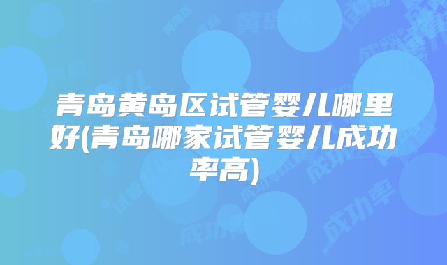 青岛黄岛区试管婴儿哪里好(青岛哪家试管婴儿成功率高)
