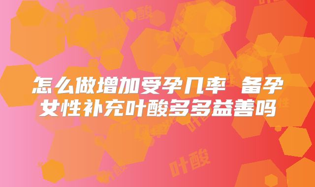 怎么做增加受孕几率 备孕女性补充叶酸多多益善吗