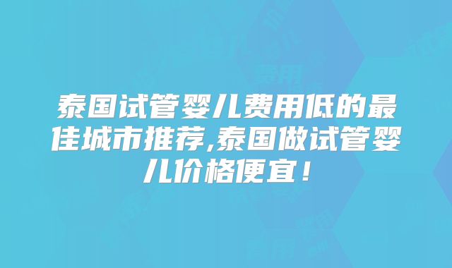 泰国试管婴儿费用低的最佳城市推荐,泰国做试管婴儿价格便宜！