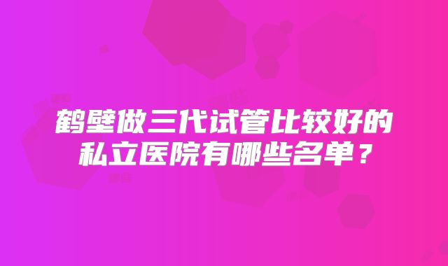 鹤壁做三代试管比较好的私立医院有哪些名单?
