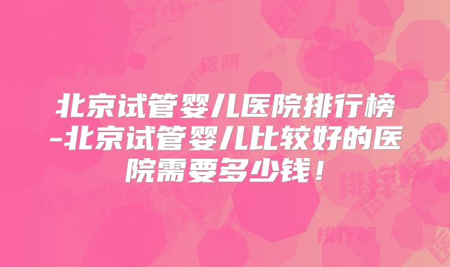北京试管婴儿医院排行榜-北京试管婴儿比较好的医院需要多少钱！
