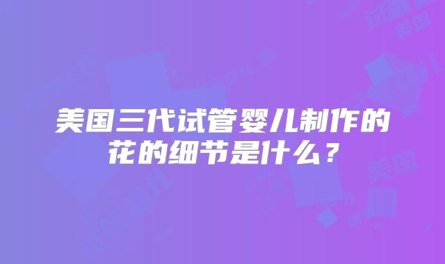 美国三代试管婴儿制作的花的细节是什么？