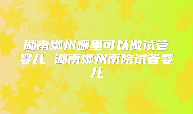 湖南郴州哪里可以做试管婴儿 湖南郴州南院试管婴儿
