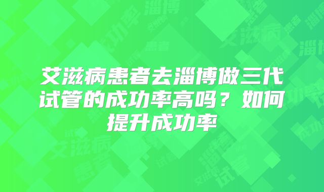 艾滋病患者去淄博做三代试管的成功率高吗？如何提升成功率