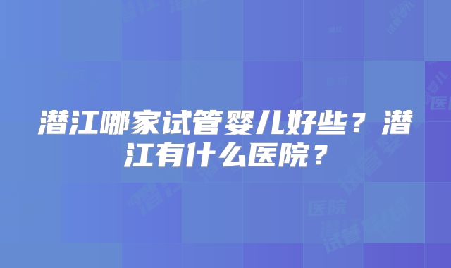 潜江哪家试管婴儿好些？潜江有什么医院？