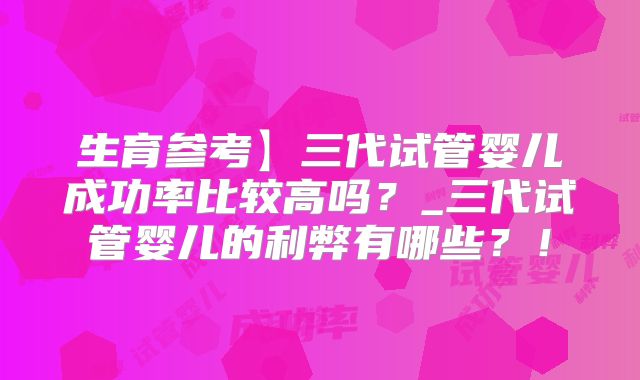 生育参考】三代试管婴儿成功率比较高吗？_三代试管婴儿的利弊有哪些？！