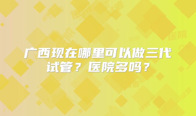 广西现在哪里可以做三代试管？医院多吗？