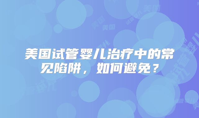 美国试管婴儿治疗中的常见陷阱，如何避免？