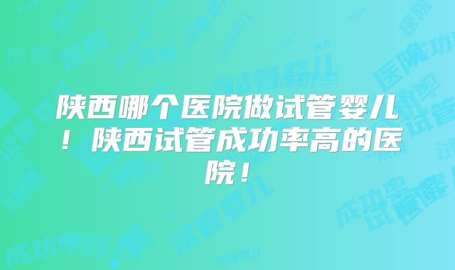 陕西哪个医院做试管婴儿!陕西试管成功率高的医院!