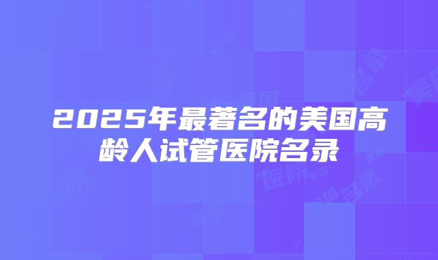 2025年最著名的美国高龄人试管医院名录