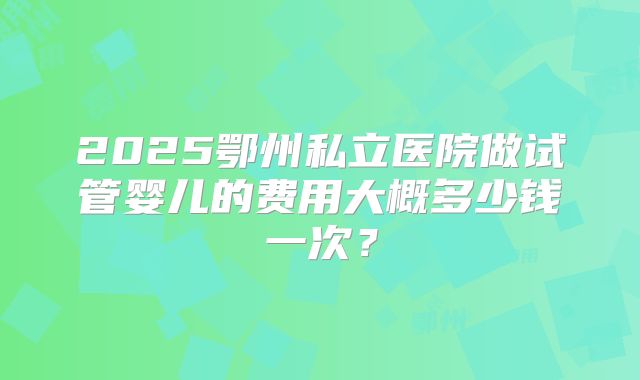 2025鄂州私立医院做试管婴儿的费用大概多少钱一次?