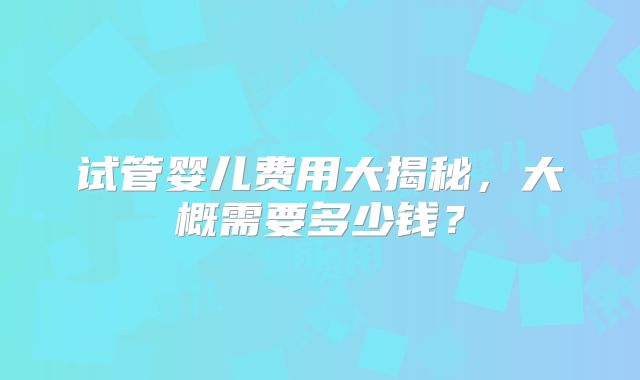 试管婴儿费用大揭秘,大概需要多少钱?