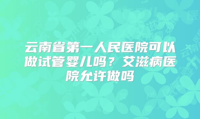 云南省第一人民医院可以做试管婴儿吗？艾滋病医院允许做吗
