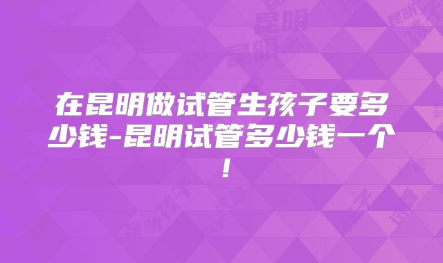 在昆明做试管生孩子要多少钱-昆明试管多少钱一个！