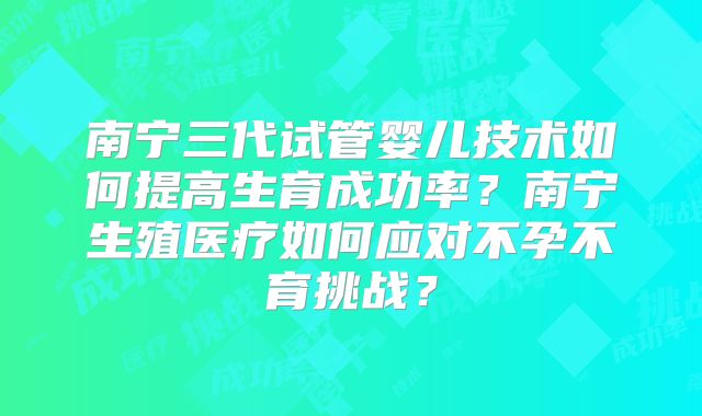 南宁三代试管婴儿技术如何提高生育成功率？南宁生殖医疗如何应对不孕不育挑战？