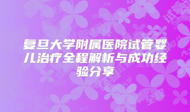 复旦大学附属医院试管婴儿治疗全程解析与成功经验分享