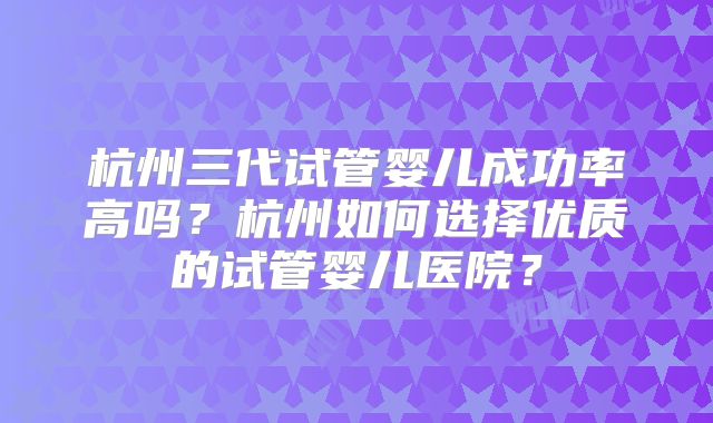 杭州三代试管婴儿成功率高吗？杭州如何选择优质的试管婴儿医院？