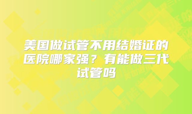 美国做试管不用结婚证的医院哪家强?有能做三代试管吗