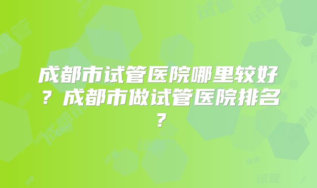成都市试管医院哪里较好？成都市做试管医院排名？